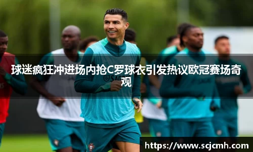 球迷疯狂冲进场内抢C罗球衣引发热议欧冠赛场奇观